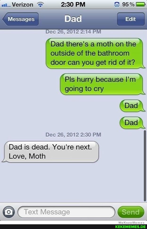 aat__ Verizon PM 95%
Messages Dad Edit
Dec AS, 2012 PM
auiside of the batthroonn door can you get rid of it?
Pls hurry because I'm.
going to cry
Dec 26, 2012 PM
Dad is dead. You're next.
Love, Moth
Text Message