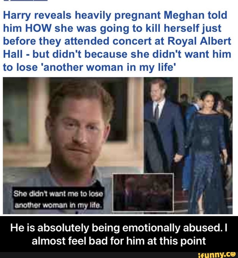 Harry reveals heavily pregnant Meghan told him HOW she was going to kill herself just before they attended concert at Royal Albert
Hall - but didn't because she didn't want him to lose 'another woman in my life"
She dint want me to lose another woman in my lite
He is absolutely being emotionally abused. I almost feel bad for him at this point - He is absolutely being emotionally abused. I almost feel bad for him at this point