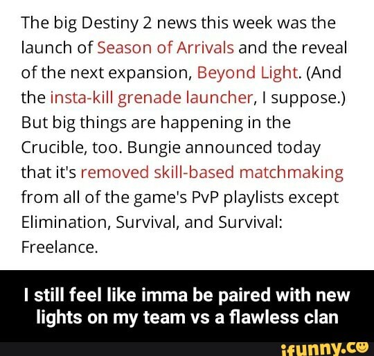 The big Destiny 2 news this week was the
launch of Season of Arrivals and the reveal
of the next expansion, Beyond Light. (And
the insta-kill grenade launcher, I suppose.)
But big things are happening in the
Crucible, too. Bungie announced today
that it's removed skill-based matchmaking
from all of the game's PvP playlists except
Elimination, Survival, and Survival:
Freelance.
I still feel like imma be paired with new
lights on my team vs a flawless clan - I still feel like imma be paired with new lights on my team vs a flawless clan