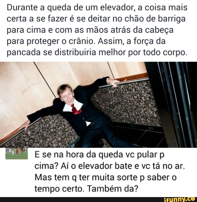 Durante a queda de um elevador, a coisa mais
certa a se fazer é se deitar no chão de barriga
para cima e com as mãos atrás da cabeça
para proteger o crânio. Assim, a força da
pancada se distribuiria melhor por todo corpo.
E se na hora da queda vc pular p
cima? Aí o elevador bate e vc tá no ar.
Mas tem q ter muita sorte p saber o
tempo certo. Também da?