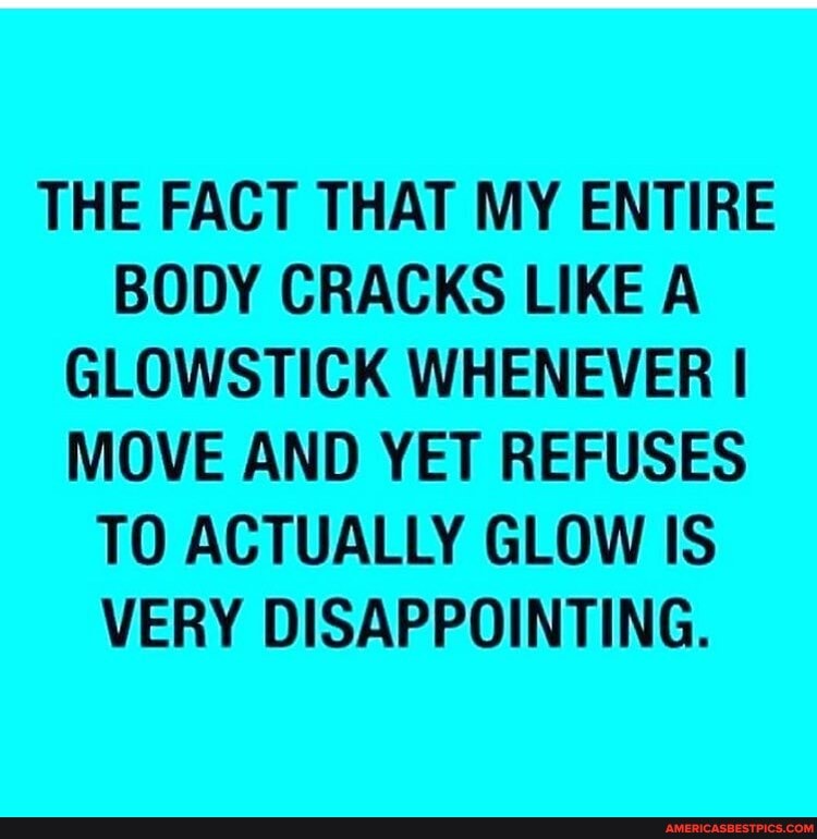 THE FACT THAT MY ENTIRE BODY CRACKS LIKE A GLOWSTICK WHENEVER I MOVE AND YET REFUSES TO ACTUALLY GLOW IS VERY DISAPPOINTING.