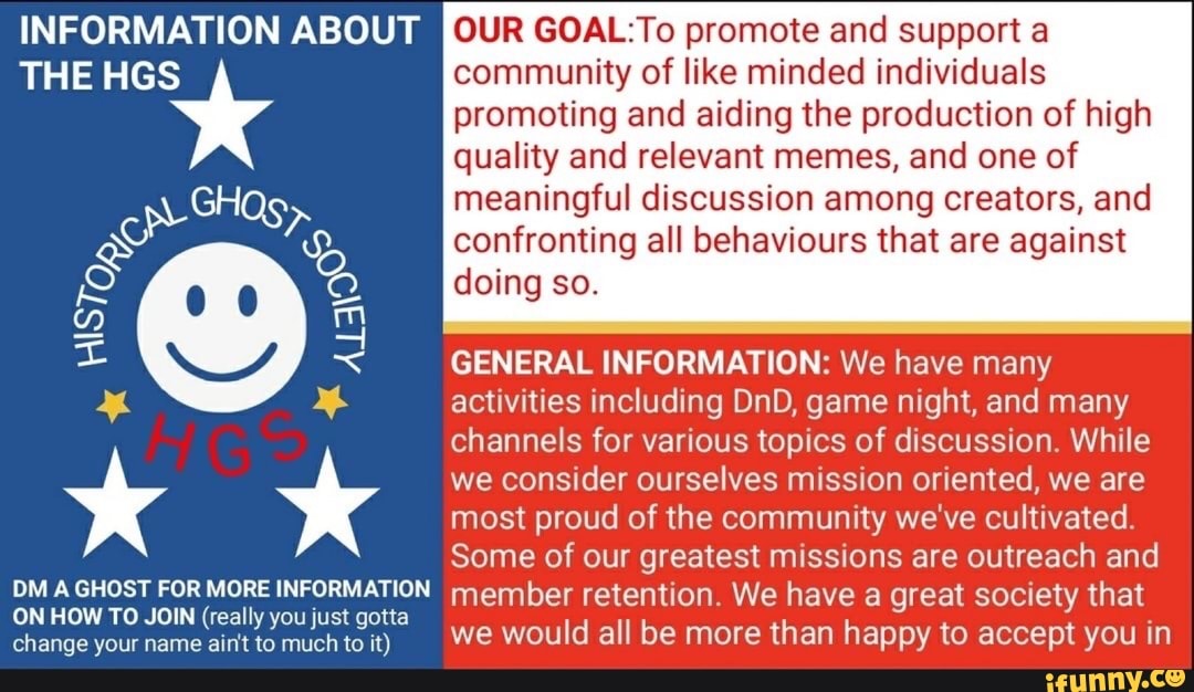 INFORMATION ABOUT
THE HGS
PM A GHOST FOR MORE INFORMATION ON HOW TO JOIN (really you just gotta change your name ain't to much to it)
OUR GOAL: To promote and support a community of like minded individuals promoting and aiding the production of high quality and relevant memes, and one of
meaningful discussion among creators, and confronting all behaviours that are against doing so.
GENERAL INFORMATION: We have many activities including DnD, game night, and many channels for various topics of discussion. While we consider ourselves mission oriented, we are most proud of the community we've cultivated.
Some of our greatest missions are outreach and member retention. We have a great society that we would all be more than happy to accept you in