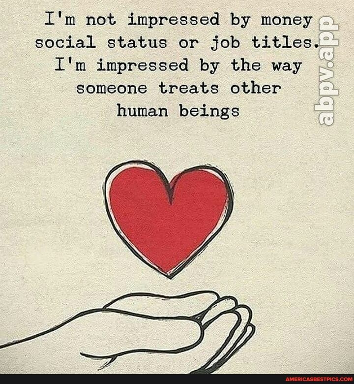 I'm not impressed by money social status or job titles.
I'm impressed by the way someone treats other human beings