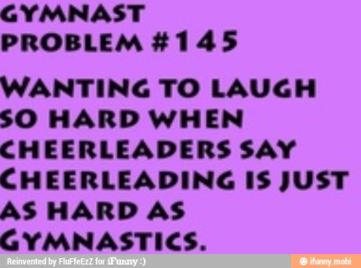 GYMNAST
PROBLEM #145
WANTING TO LAUGH
SO HARD WHEN
CHEERLEADERS SAY
CHEERLEADING IS JUST
AS HARD AS
GYMNASTICS.