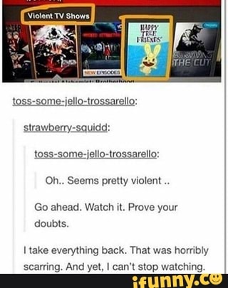 toss-some-jello-trossarello:
strawberry-squidd:
Oh.. Seems pretty violent Go ahead. Watch it. Prove your
doubts.
I take everything back. That was horribly
scarring. And yet, I can't stop watching.