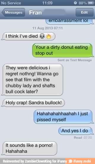 They were delicious i
regret nothng! Wanna go
see that film with the
chubby lady and shafts
bull cock later?
Holy crap! Sandra bullock!
Hahahahahhaahah I just
pissed myself
I
It sounds like a porno!
I Hahahaha