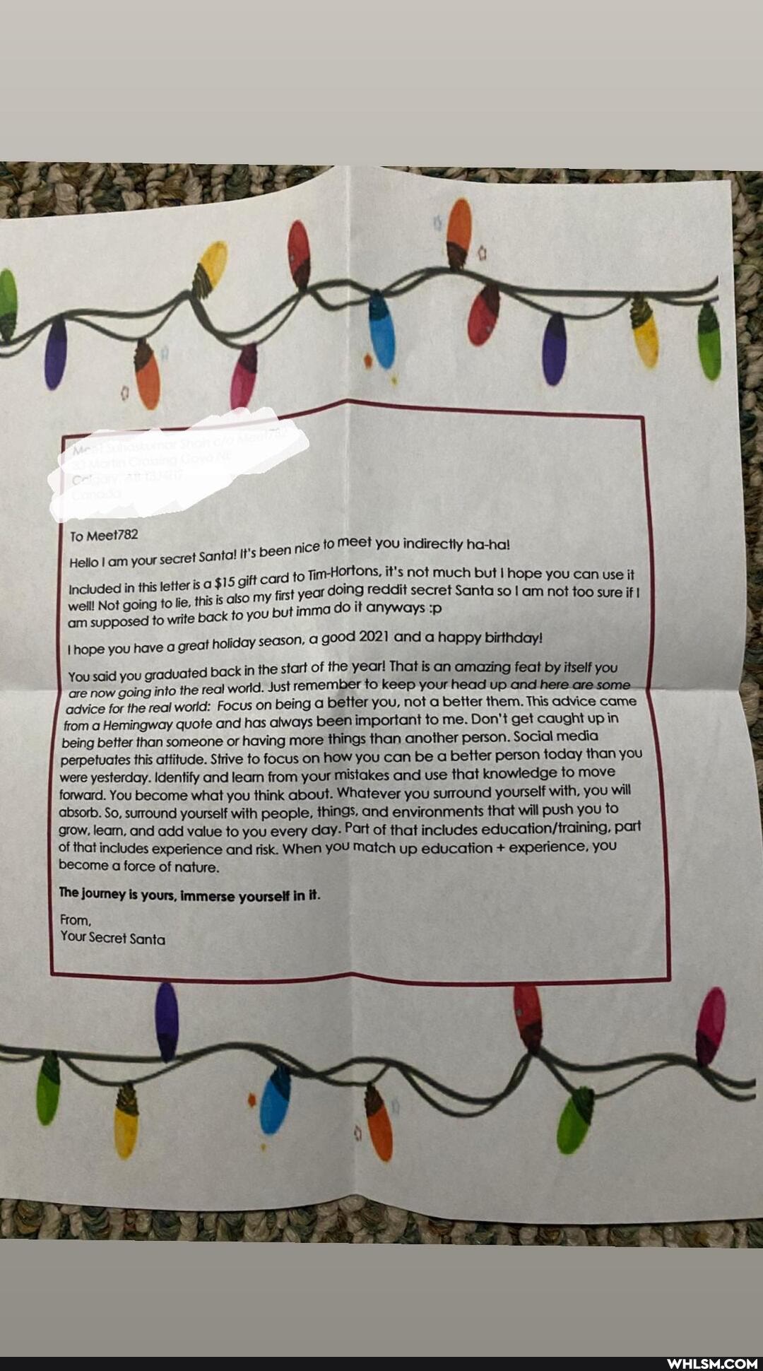 To Meet782
Meet you indirectly ha-hal
Hello Iam your secret Santa! It's been nic in this is gift ard to TimHortons, it's not much but I hope you can use it
Included in this is 5 gift my fist year doing reddit secret Santa so am not too sure if
'am supposed to write back to you but imma do it anyways :p hope you have a great holiday season, a good 2021 and a happy birthday!
You said you graduated back in the start of the year! remember to That is keep an your amazing head up feat and by itself you
are now going into the real world. Just remember to keep your head up and here are some.
advice for the real world: Focus on being better you, not a better them. This advice came from a Hemingway quote and has always been important to me. Don't get caught up in being better than someone or having more things than another person. Social media perpetuates this attitude. Strive to focus on how you can be a better person today than you were yesterday. Identify and leam from your mistakes and use that knowledge to move forward. You become what you think about. Whatever you surround yourself with, you will
'absorb. So, surround yourself with people, things, and environments that will push you to grow, leam, and add value to you every day- Part of that includes part of that includes experience and risk. When yOU Match up education + experience, you become a force of nature.
The journey is yours, immerse yourself in It.
From,
Your Secret Santa