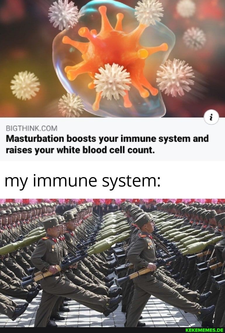 Masturbation boosts your immune system and raises your white blood cell count.
my immune system: