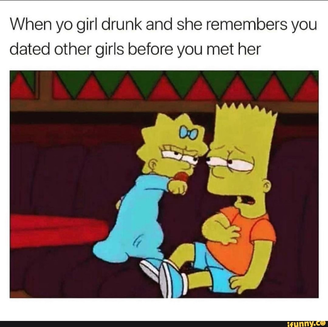 When yo girl drunk and she remembers you
dated other girls before you met her