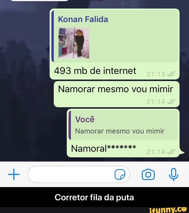 Konan Falida
493 mb de internet
Namorar mesmo vou mimir
Você
Namorar mesmo vou mimir
Namora
DOS
Corretor fila da puta - Corretor fila da puta
