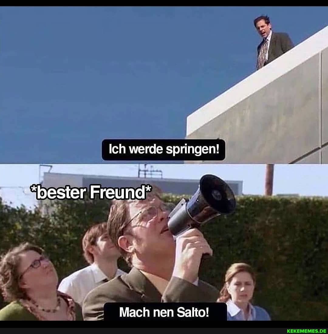 Ich werde springen!
*bester Freund*
Mach nen Salto!