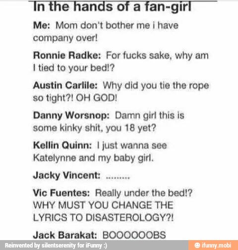 In the hands of a fan-girl
Me: Mom don't bother me i have
company over!
Ronnie Radke: For fucks sake, why am
I tied to your bed!?
Austin Carlile: Why did you tie the rope
Danny Worsnop: Damn girl this is
some kinky shit, you 18 yet?
Kellin Quinn: I just wanna see
Katelynne and my baby girl.
Vic Fuentes: Really under the bed!?
WHY MUST YOU CHANGE THE
LYRICS TO DISASTEROLOGY?!
Jack Barakat: BOOOOOOBS