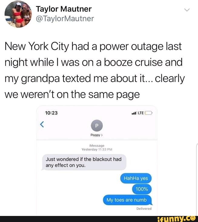 New York City had a power outage last
night while I was on a booze cruise and
my grandpa texted me about it... clearly
we weren’t on the same page
HahHa
100%