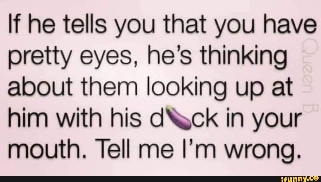 If he tells you that you have pretty eyes, he's thinking about them looking up at him with his dNock in your mouth. Tell me I'm wrong.