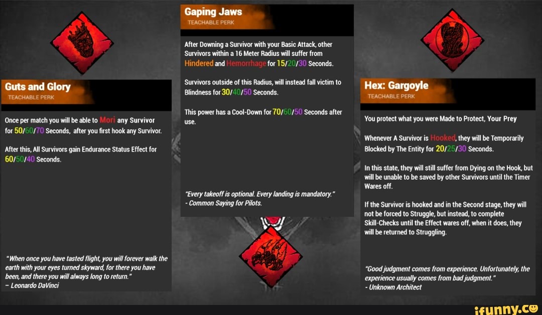 Guts and Glory
TEACHABLE PERK
Once per match you will be able to any Survivor use.
for Seconds, after you first hook any Survivor.
After this, All Survivors gain Endurance Status Effect for
/4 Seconds.
"When once you have tasted flight, you will forever walk the earth with your eyes turned skyward, for there you have been, and there you will always long to return."
Leonardo DaVinci
Gaping Jaws
TEACHABLE PERK
After Downing a Survivor with your Basic Attack, other
Survivors within a 16 Meter Radius will suffer from
Hindered and for /3 Seconds.
Survivors outside of this Radius, will instead fall victim to
Blindness for Seconds.
This power has a Cool-Down for Seconds after
use.
"Every takeoff is optional. Every landing is mandatory."
- Common Saying for Pilots.
Hex: Gargoyle
TEACHABLE PERK
You protect what you were Made to Protect, Your Prey
Whenever A Survivor is , they will be Temporarily
Blocked by The Entity for 20/ /3 Seconds.
In this state, they will still suffer from Dying on the Hook, but will be unable to be saved by other Survivors until the Timer
Wares off.
If the Survivor is hooked and in the Second stage, they will not be forced to Struggle, but instead, to complete
Check: until the Effect wares off, when it does, they will be returned to Struggling.
"Good judgment comes from experience. Unfortunately, the experience usually comes from bad judgment."
Unknown Architect