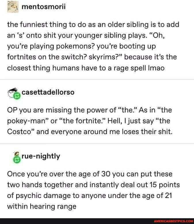 the funniest thing to do as an older sibling is to add n's' onto shit your younger sibling plays. "Oh, you're playing pokemons? you're booting up fortnites on the switch? skyrims?" because it's the closest thing humans have to a rage spell Imao
casettadellorso
OP you are missing the power of "the." As in "the pokey-man" or "the fortnite." Hell, I just say "the
Costco" and everyone around me loses their shit.
rue-nightly
Once you're over the age of 30 you can put these two hands together and instantly deal out 15 points of psychic damage to anyone under the age of 21 within hearing range
