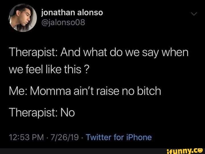 Therapist: And what do we say when we feel like this ? Me: Momma ain't ...