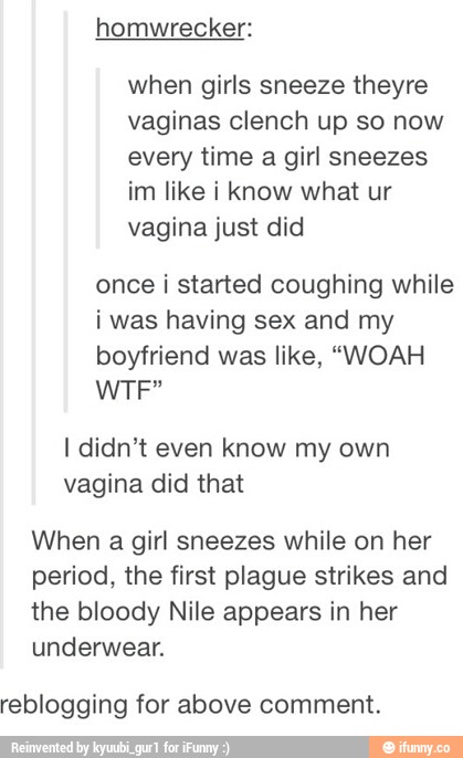 when girls sneeze theyre
vaginas clenoh up so now
every time a girl sneezes
im like i know what ur
vagina just did
once i started coughing while
i was having sex and my
boyfriend was like, “WOAH
WTF”
I didn't even know my own
vagina did that
When a girl sneezes while on her
period, the first plague strikes and
the bloody Nile appears in her
underwear.
reblogging for above comment.