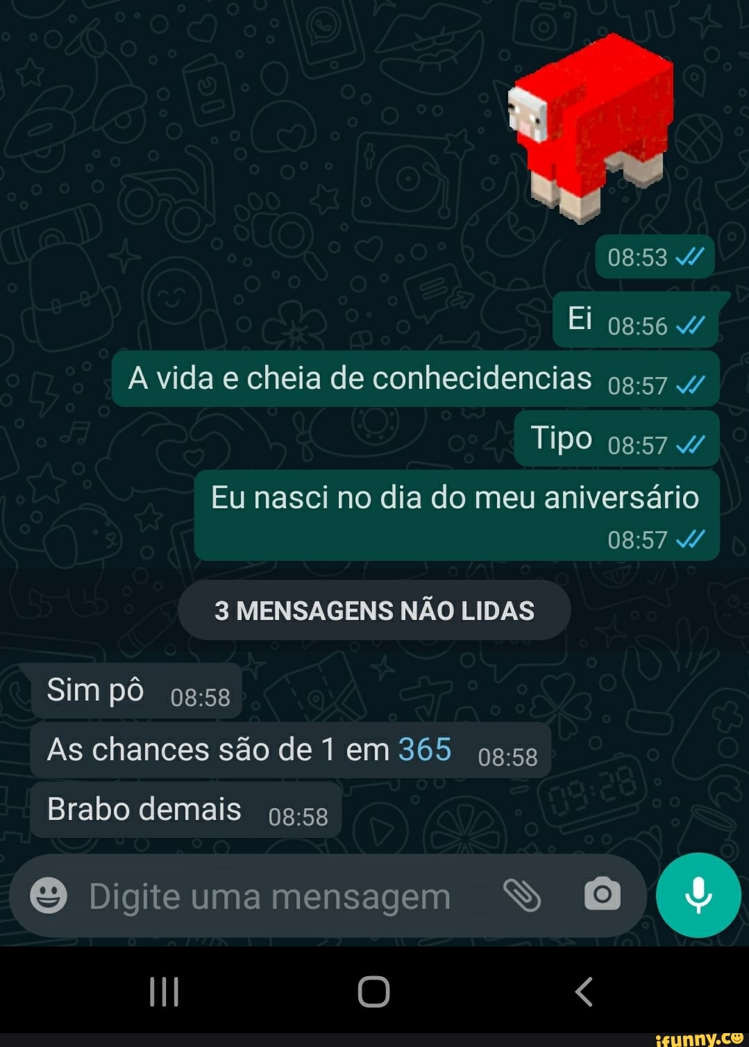Ei
4/ vida e cheia de conhecidencias
Tipo
Eu nasci no dia do meu aniversário
3 MENSAGENS NÃO LIDAS
Sim pô
As chances são de I em 365
Brabo demais
Digite uma mensagem SS