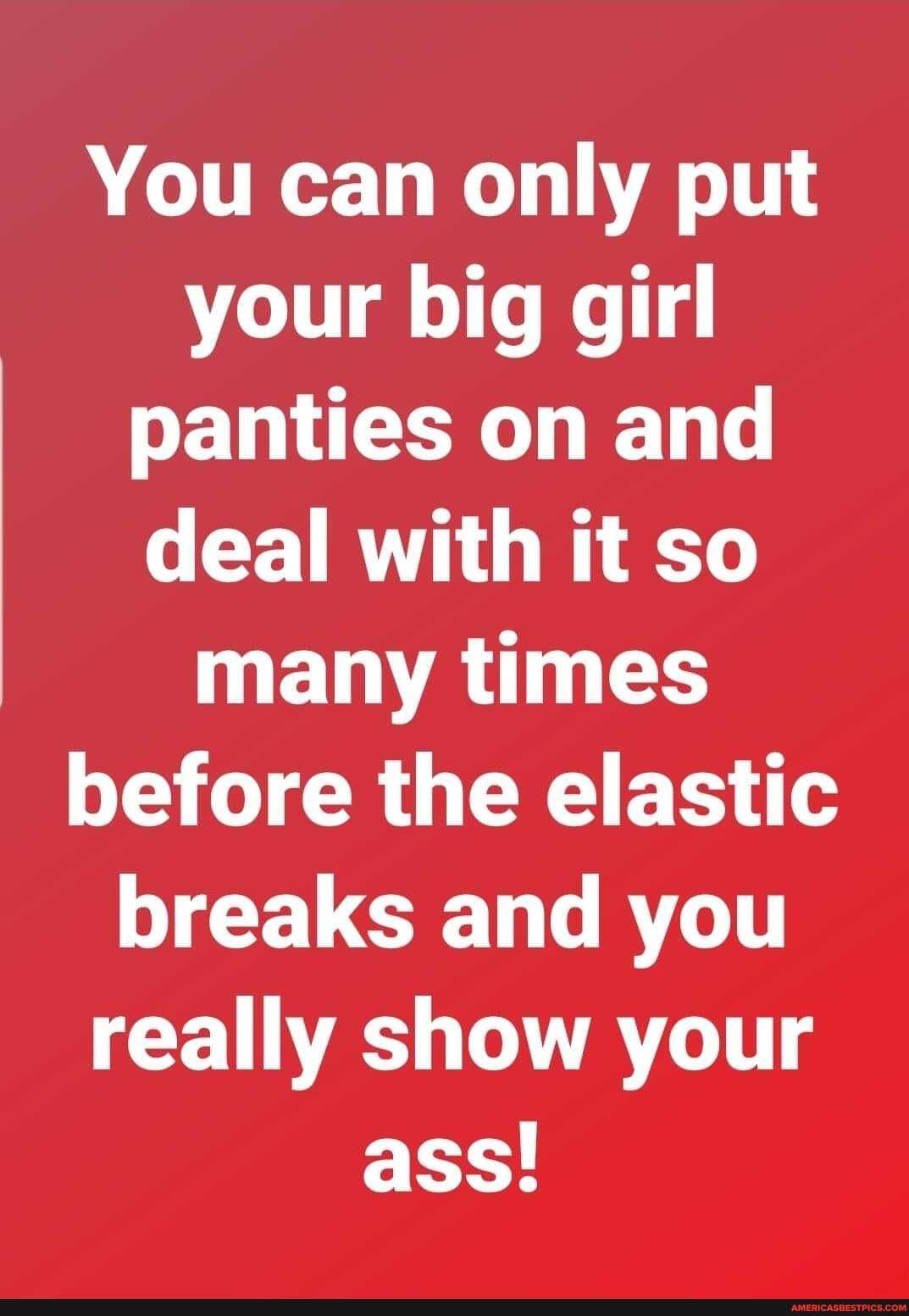 You can only put your big girl panties on and deal with it so many times before the elastic breaks and you really show your ass!