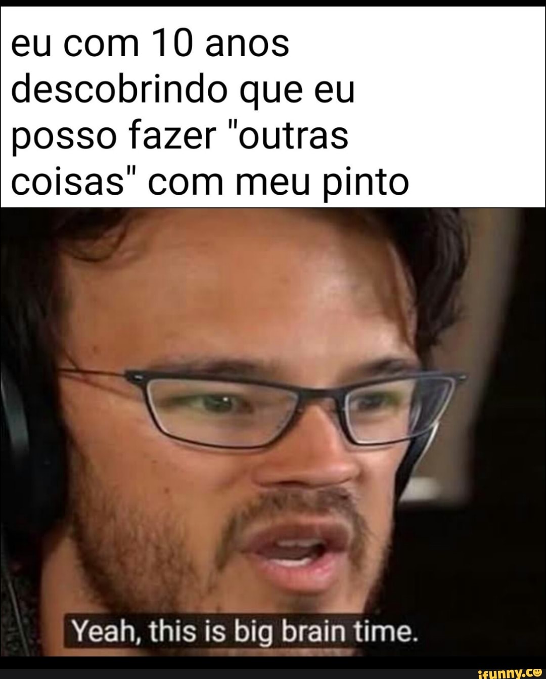eu com 10 anos descobrindo que eu posso fazer "outras
coisas' com meu pinto
Yeah, this is big brain time.