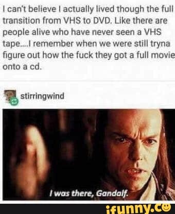 I can't believe I actually lived though the full
transition from VHS to DVD. Like there are
people alive who have never seen a VHS
tape... remember when we were still tryna
figure out how the fuck they got a full movie
onto a cd.
y
I was
there, Gandalf.
