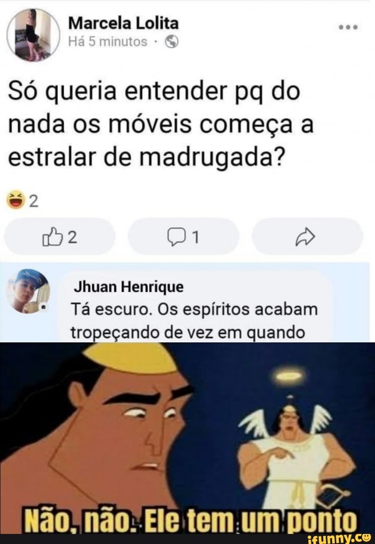 Marcela Lolita
4 +
Só queria entender pq do nada os móveis começa a estralar de madrugada?
2
Jhuan Henrique
Tá escuro. Os espíritos acabam
tropeçando de vez em quando