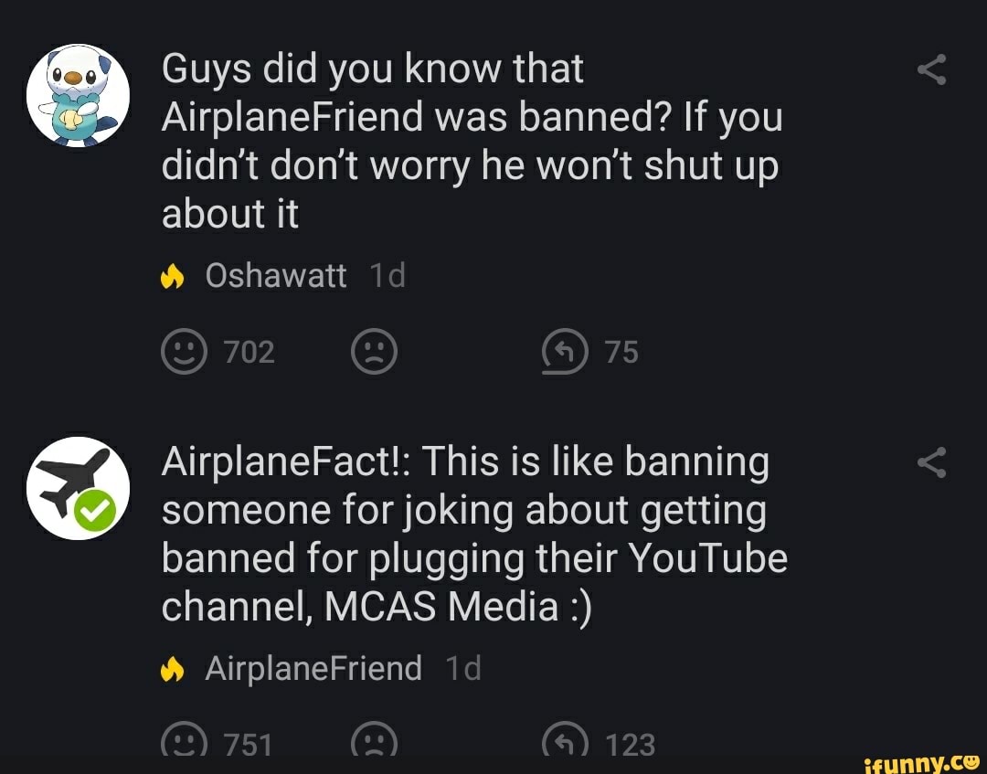 Guys did you know that
MS
AirplaneFriend was banned? If you
didn't don't worry he won't shut up
about it
someone for joking about getting
banned for plugging their YouTube
channel, MCAS Media 9 AirplaneFact!: This is like banning