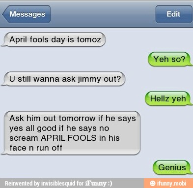 (April tools day is tomoz
U still wanna ask jimmy out?
Ask him out tomorrow if he says
yes all good if he says no
scream APRIL FOOLS in his
face
n
run off
