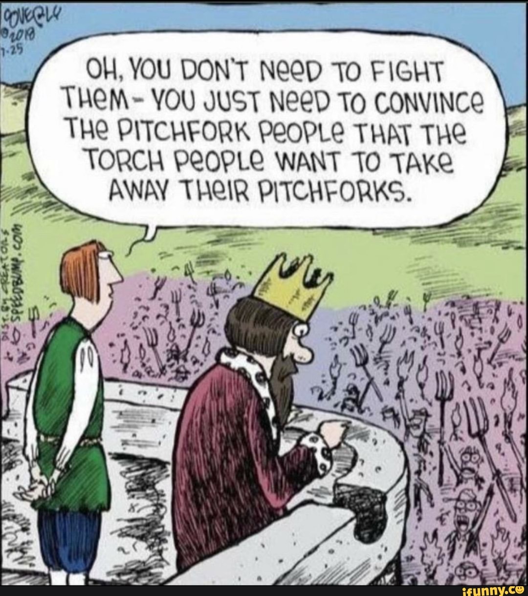OH, YOU DON'T NeoD TO FIGHT
THEM- YOU JUST NeeD TO CONVINCO
THE PITCHFORK PEOPLE THAT THE
TORCH PEOPLE WANT TO TAKE
AWAY THEIR PITCHFORKS.