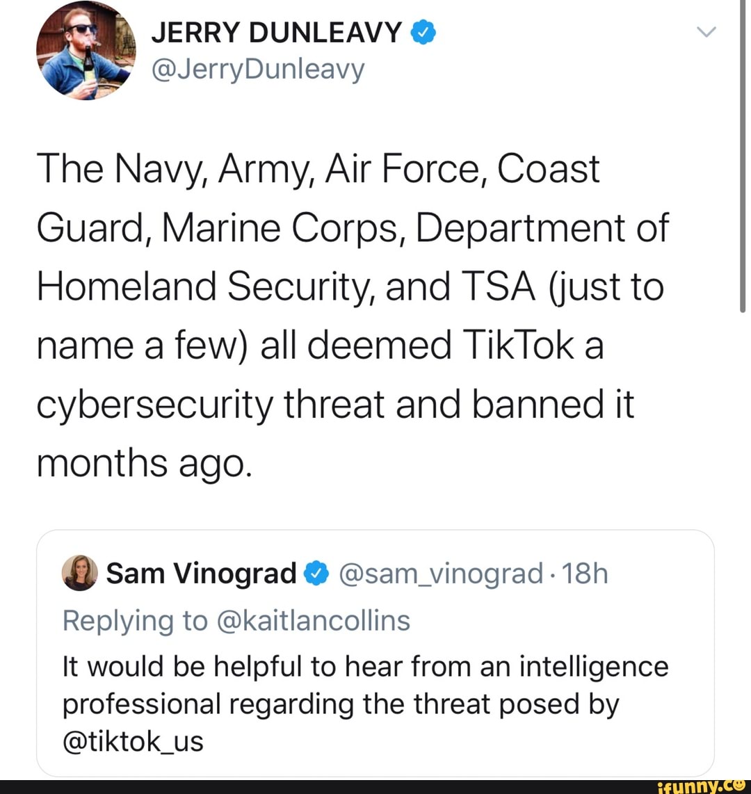 The Navy, Army, Air Force, Coast
Guard, Marine Corps, Department of
Homeland Security, and TSA (just to
name a few) all deemed TikTok a
cybersecurity threat and banned it
months ago. Sam Vinograd Esam_vinograd 18h
Replying to @kaitlancollins
It would be helpful to hear from an intelligence
professional regarding the threat posed by
@tiktok_us