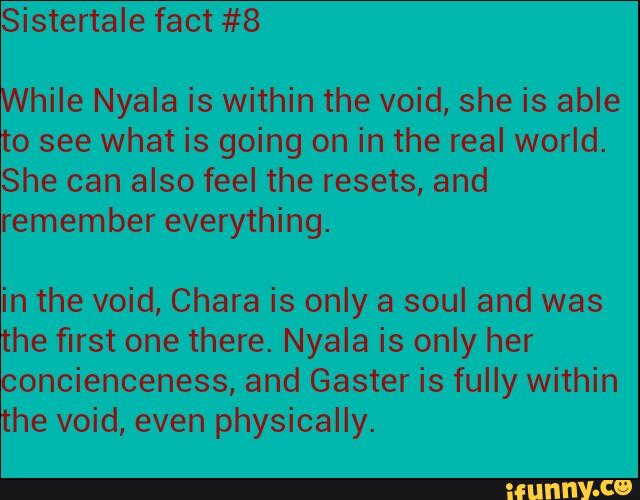 While Nyala is within the void, she is able
to see what is going on in the real world.
She can also feel the resets, and
remember everything.
in the void, Chara is only a soul and was
the first one there. Nyala is only her
concienceness, and Gaster is fully within
the void, even physically.