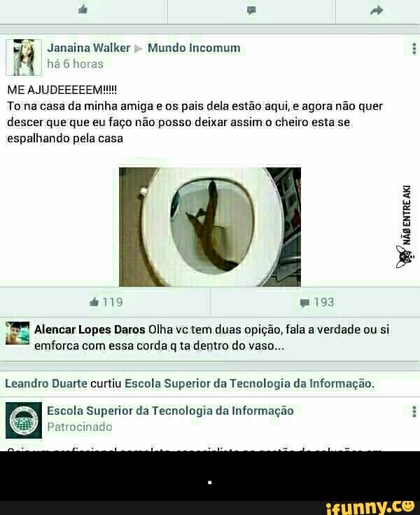 4 Janaina Walker Mundo Incomum
14
6 horas
ME AJUDEEEEEM!!
Tona casa da minha amiga e os pais dela estão aqui, e agora não quer
descer que que eu faço não posso deixar assim o cheiro esta se
espalhando pela casa
VW
não
Entre
Ata
aig
Alencar Lopes Daros Olha vc tem duas opição, fala a verdade ou si
emforca com essa corda q ta dentro do vaso...
Leandro Duarte curtiu Escola Superior da Tecnologia da Informação.
Escola Superior da Tecnologia da Informação - .