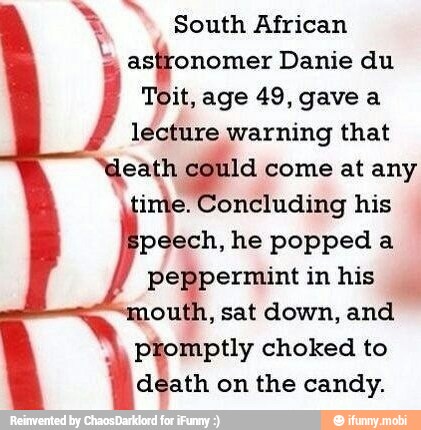 South African
astronomer Danie du
Toit, age 49, gave a
lecture warning that
"death e: come at any
ime. Concluding his
peech, he popped a
peppermint in his
outh, sat down, and
ptomptly choked to
death on the candy.