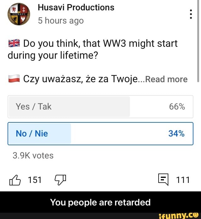 Husavi Productions
5 hours ago
Do you think, that might start during your lifetime?
wa Czy uwazasz, ze za Twoje...Read more
Yes / Tak 66%
I No / Nie 34%
3.9K votes
> 151 GD 111
You people are retarded - You people are retarded