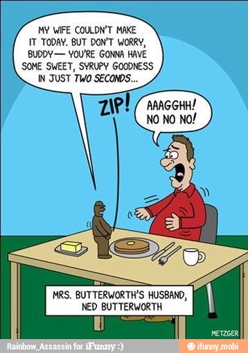 MY WIFE COULDN'T MAKE
IT TODAY. BUT DON'T WORRY,
BUDDY- YOU'RE GONNA HAVE
SOME SWEET, SYRUPY GOODNESS
IN JUST TWO SECONDS...
AAAGGHH!
MRS. BUTTERWORTH'S HUSBAND,
NED BUTTERWORTH