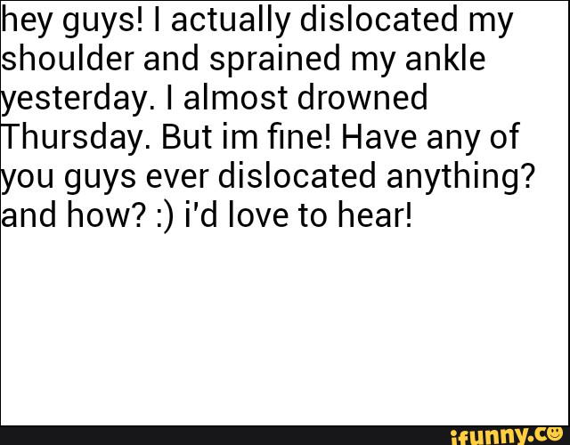 hey guys! I actually dislocated my
shoulder and sprained my ankle
yesterday. I almost drowned
Thursday. But im fine! Have any of
you guys ever dislocated anything?
and how? :) i'd love to hear!