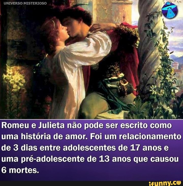 UNIVERSO MISTERIOSO
ida
Romeu e Julieta não pode ser escrito como uma história de amor. Foi um relacionamento de 3 dias entre adolescentes de 17 anos e uma pré-adolescente de 13 anos que causou
6 mortes.