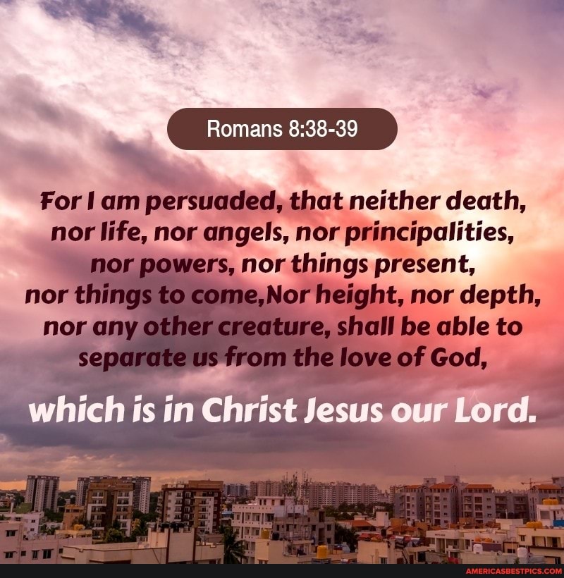 Romans
For am persuaded, that neither death, nor life, nor angels, nor principalities, nor powers, nor things present, lor height, nor depth, shall be able to
Christ Jesus our Lord.