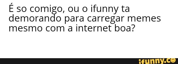 É so comigo, ou o ifunny ta
demorando para carregar memes
mesmo com a internet boa?