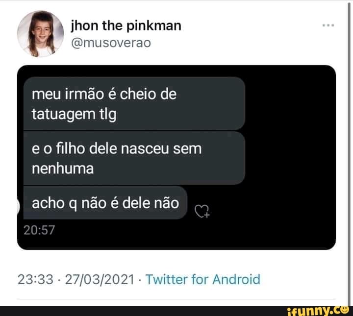 jhon the pinkman
(Qmusoverao
meu irmão e cheio de tatuagem tlg
eo filho dele nasceu sem nenhuma
acho q não é dele não
- - Twitter for And