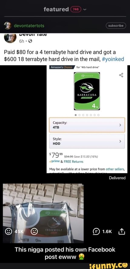 subseribe
featured
Paid $80 for a 4 terrabyte hard drive and got a
$600 18 terrabyte hard drive in the mail, #yoir
Capacity
HOD
price from
Delivered
This nigga posted his own Facebook post ewww @ - This nigga posted his own Facebook post ewww 🤮