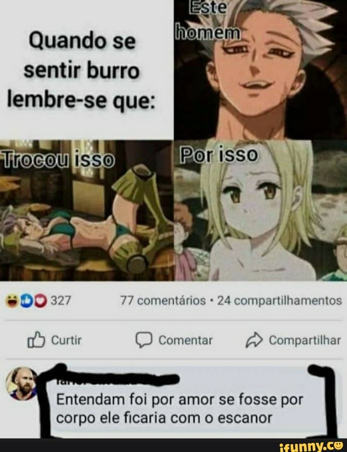 Quando se sentir burro lembre-se que:
isso.
es
327 77 comentários 24 compartilhamentos
Curtir Comentar Compartilhar
Entendam foi por amor se fosse por corpo ele ficaria com o escanor