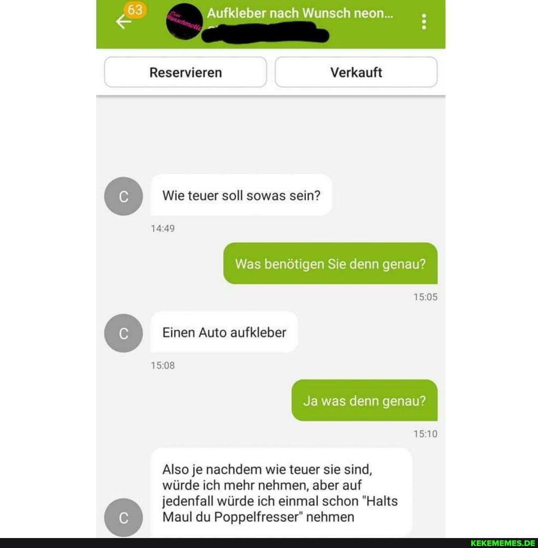Aufkleber nach Wunsch neon...
Reservieren Verkauft
Wie teuer soll sowas sein?
1449
Einen Auto aufkleber
1508
1505
1510
Also je nachdem wie teuer sie sind,
würde ich mehr nehmen, aber auf
jedenfall würde ich einmal schon "Halts
Maul du Poppelfresser" nehmen