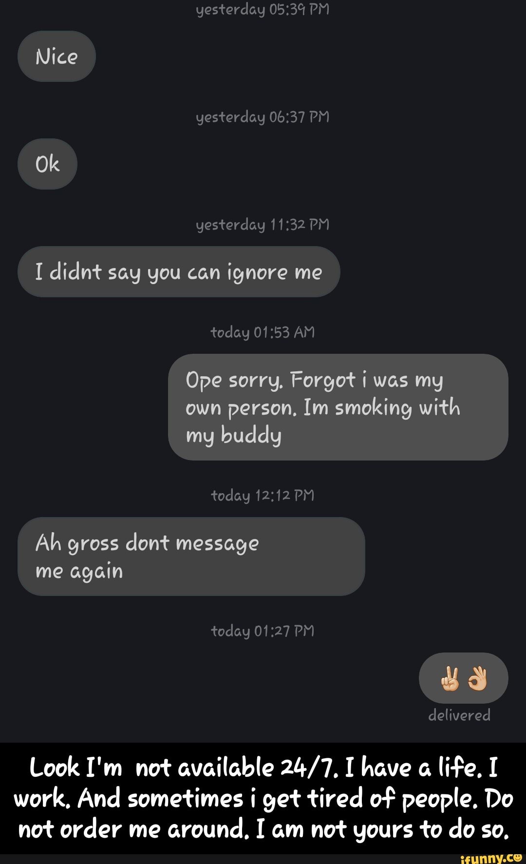 I didnt say you can ignore me
Ope sorry, Forgot i was my
own person, Im smoking with
Ah gross dont message
again
Look I'm not available 24/7, I have a
life, I
work, And sometimes i get tired of people. Do
not order me
around, I am not yours to do so, - Look I'm not available 24/7. I have a life. I work. And sometimes i get tired of people. Do not order me around. I am not yours to do so.