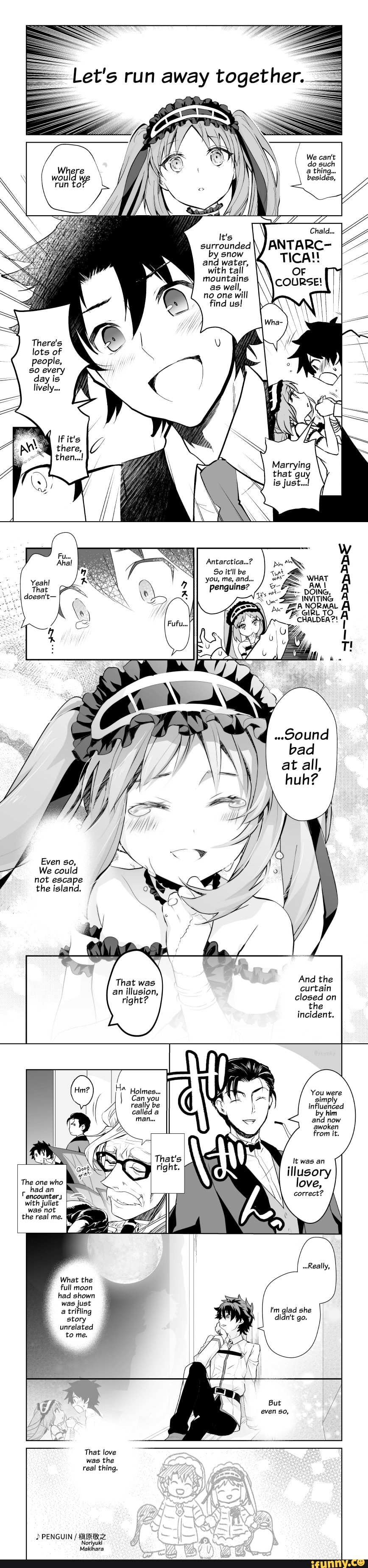Let's run away together.
We can't
\ do such
\ a thing...
surrounded by snow and water, with tall mountains as well, no one will find us!
If it's
there,
then...!
Marrying that guy is just..!
Antarctica...?
So it'll be you, me, and...
penguins?
..9ound bad at alll, huh?
Even so,
We could not escape the island.
That was
And the an illusion, curtain cight? closed on right? the
incident.
You were gimI influenced by him and now awoken from it.
It was an
illusory love,
I'm glad she
That's
encounter
with
was not
the real me.
What the full moon had shown was just a trifling story unrelated tome.
That love was the real thing.
PENGUIN /
Noriyuki
Makihara