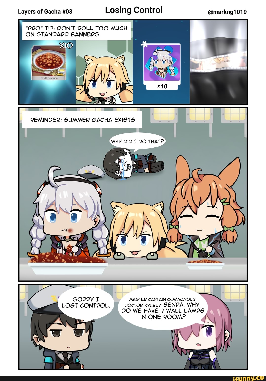 Layers of Gacha #03
Losing Control @markng1019
ON STANDARD BANNERS.
sorry I MASTER CAPTAIN COMMANDER
LOST CONTROL. DOCTOR kyugey SENPAI WHY
DO WE HAVE 7 WALL LAMPS
IN ONE ROOM?