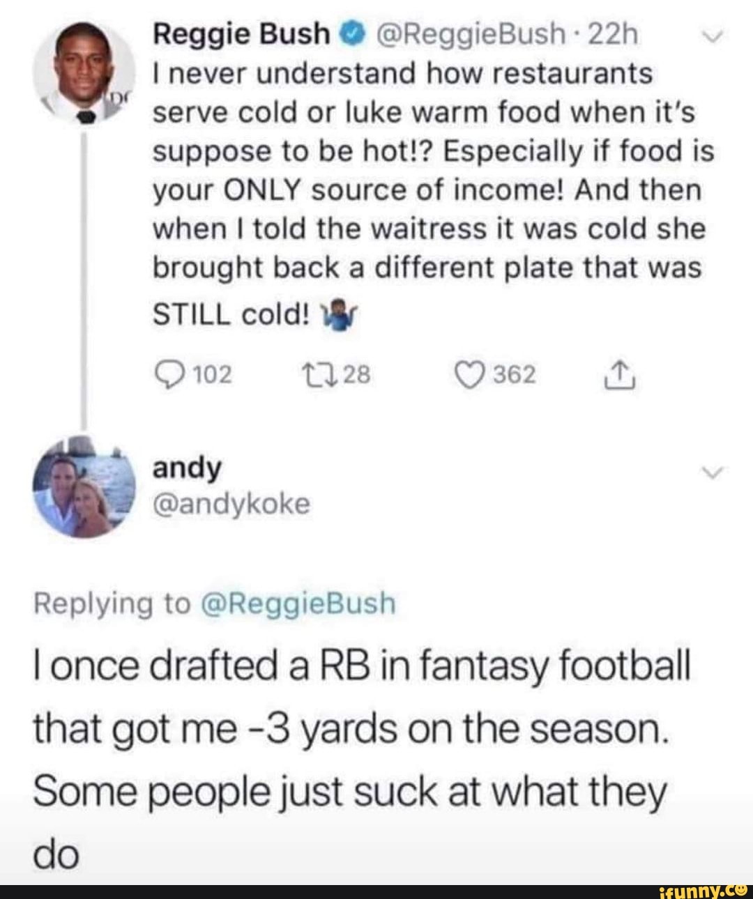 Reggie Bush @ @ReggieBush
I never understand how restaurants serve cold or luke warm food when it's suppose to be hot!? Especially if food is your ONLY source of income! And then
when I told the waitress it was cold she brought back a different plate that was
STILL cold!
102 28 362
anely
Replying to @ReggieBush
once drafted a RB in fantasy football that got me -3 yards on the season.
Some people just suck at what they do