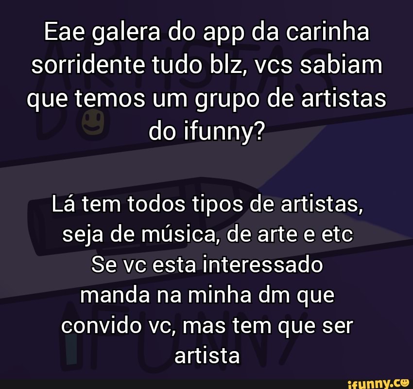 Eae galera do app da carinha sorridente tudo blz, vcs sabiam que temos um grupo de artistas
do ifunny?
Lá tem todos tipos de artistas, seja de música, de arte e etc
Se vc esta Interessado manda na minha dm que convido vc, mas tem que ser artista