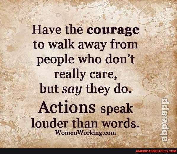 Have the courage to walk away from people who don't really care,
but say they do.
Actions speak
louder than words.